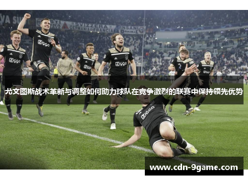 尤文图斯战术革新与调整如何助力球队在竞争激烈的联赛中保持领先优势