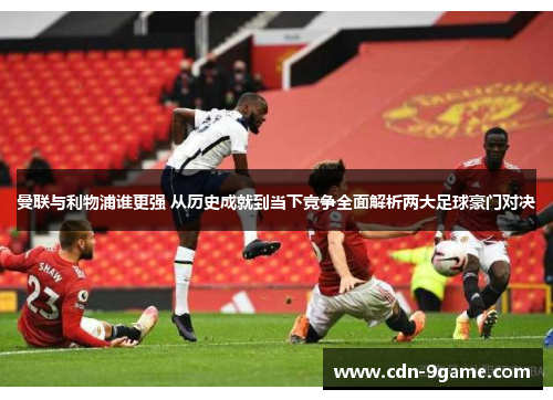曼联与利物浦谁更强 从历史成就到当下竞争全面解析两大足球豪门对决
