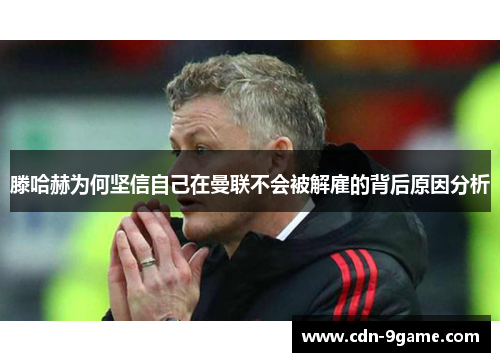 滕哈赫为何坚信自己在曼联不会被解雇的背后原因分析