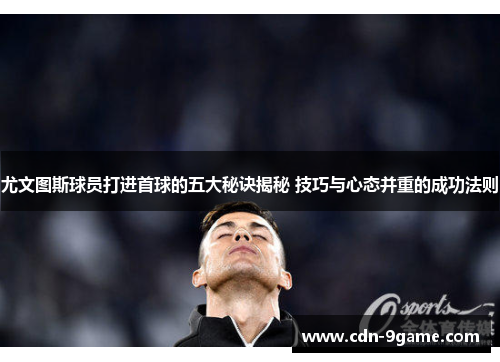 尤文图斯球员打进首球的五大秘诀揭秘 技巧与心态并重的成功法则