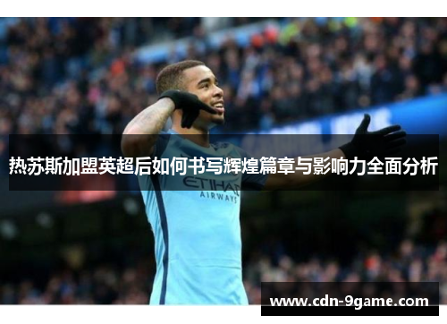 热苏斯加盟英超后如何书写辉煌篇章与影响力全面分析