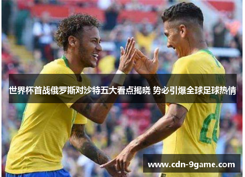 世界杯首战俄罗斯对沙特五大看点揭晓 势必引爆全球足球热情