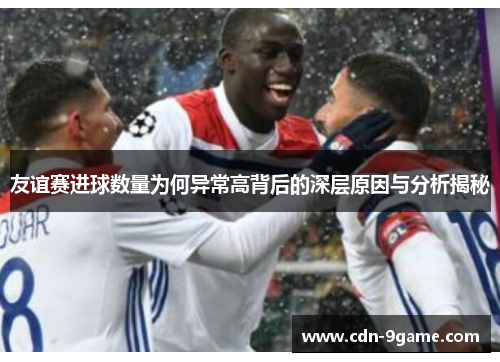 友谊赛进球数量为何异常高背后的深层原因与分析揭秘 友谊赛进球数量为何异常高背后的深层原因与分析揭秘