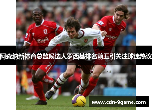 阿森纳新体育总监候选人罗西基排名前五引关注球迷热议