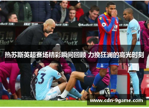 热苏斯英超赛场精彩瞬间回顾 力挽狂澜的高光时刻
