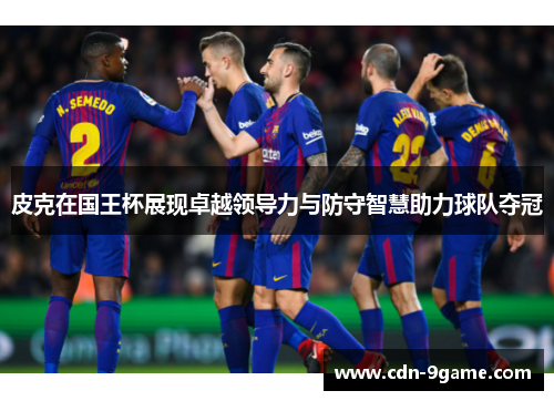 皮克在国王杯展现卓越领导力与防守智慧助力球队夺冠